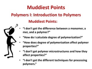 Muddiest Points
Muddiest Points:
• “I don’t get the difference between a monomer, a
mer, and a polymer?”
• “How do I calculate degree of polymerization?”
• “How does degree of polymerization affect polymer
properties?”
• “I don’t get polymer microstructures and how they
affect properties?”
• “I don’t get the different techniques for processing
polymers.”
Polymers I: Introduction to Polymers
 