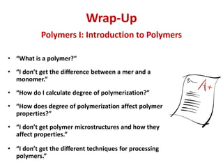 Wrap-Up
• “What is a polymer?”
• “I don’t get the difference between a mer and a
monomer.”
• “How do I calculate degree of polymerization?”
• “How does degree of polymerization affect polymer
properties?”
• “I don’t get polymer microstructures and how they
affect properties.”
• “I don’t get the different techniques for processing
polymers.”
Polymers I: Introduction to Polymers
 