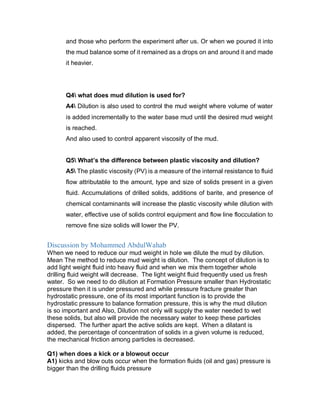 and those who perform the experiment after us. Or when we poured it into
the mud balance some of it remained as a drops on and around it and made
it heavier.
Q4 what does mud dilution is used for?
A4 Dilution is also used to control the mud weight where volume of water
is added incrementally to the water base mud until the desired mud weight
is reached.
And also used to control apparent viscosity of the mud.
Q5 What’s the difference between plastic viscosity and dilution?
A5 The plastic viscosity (PV) is a measure of the internal resistance to fluid
flow attributable to the amount, type and size of solids present in a given
fluid. Accumulations of drilled solids, additions of barite, and presence of
chemical contaminants will increase the plastic viscosity while dilution with
water, effective use of solids control equipment and flow line flocculation to
remove fine size solids will lower the PV.
Discussion by Mohammed AbdulWahab
When we need to reduce our mud weight in hole we dilute the mud by dilution.
Mean The method to reduce mud weight is dilution. The concept of dilution is to
add light weight fluid into heavy fluid and when we mix them together whole
drilling fluid weight will decrease. The light weight fluid frequently used us fresh
water. So we need to do dilution at Formation Pressure smaller than Hydrostatic
pressure then it is under pressured and while pressure fracture greater than
hydrostatic pressure, one of its most important function is to provide the
hydrostatic pressure to balance formation pressure, this is why the mud dilution
is so important and Also, Dilution not only will supply the water needed to wet
these solids, but also will provide the necessary water to keep these particles
dispersed. The further apart the active solids are kept. When a dilatant is
added, the percentage of concentration of solids in a given volume is reduced,
the mechanical friction among particles is decreased.
Q1) when does a kick or a blowout occur
A1) kicks and blow outs occur when the formation fluids (oil and gas) pressure is
bigger than the drilling fluids pressure
 