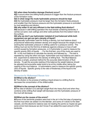 Q2) when does formation damage (fracture) occur?
A2) it occurs when the drilling fluids pressure is bigger than the fracture pressure
of the formation rocks.
Q3) in what range the muds hydrostatic pressure should be kept
A3) the hydrostatic pressure must be larger than the formation fluids pressure
and smaller than the fracture pressure and the hydrostatic pressure is controlled
by mud weighting and dilution.
Q4) why water is not very efficient in the field drilling fluid dilution?
A4) because in well drilling operation the mud beside containing bentonite, it
carries out sand, rock cuttings and other solid particles from the bottom hole to
the surface.
Q5) why we don't use hydrometer instated of mud balanced while both
equipment can get can get a density of liquid?
A5) basically hydrometer used for finding a density, but mud balance direct
proportional relationship between density and weight because the weight of mud
working like hydrostatic pressure in drilling useful for a pressure control. The
drilling mud can be the first line of defense against a blowout or loss of well
control caused by formation pressures, or A hydrometer is used to measure the
specific gravity (SG) of liquids. ... For the first test, one of the muds are used to
fill - in the mud balance to calculate the density and followed by ... The test is
repeated by using the other one type, Hydrometer and mud balance are used in
this experiment to determine the density of drilling fluid. The Mud Balance
provides a simple, practical method for the accurate determination of fluid
density. To get the accurate reading of the balance the weight balance should
be adjusted and ensurethe water level to be at the middle when taking the
reading of the mud balance. A hydrometeris used to measure the specific gravity
(SG) of liquids. Specific gravity is the ratio of thedensity of the liquid to the
density of water.
Discussion by Muhammed Hassan Aziz
Q1/What is the dilution?
A/ The dilution is the process of adding a liquid phase to a drilling fluid to
decrease the concentration of the drilled-solids.
Q2/What is the concept of the dilution?
A/The idea of dilution is to add light weight fluid into heavy fluid and when they
combine entire drilling fluid weight will decrease and the hydrostatic pressure of
the mud will decrease.
Q3/What are the causes of the errors?
A/Some of the bentonite powders were lost in the air in the first step of preparing
the first mud when we added it to the blender, and some of it sticks to the steel
vessels, and the electronic balance was not reading the points so maybe we gain
some errors here because we don’t know if we added the exact amount of the
bentonite.
 