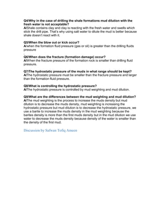 Q4/Why in the case of drilling the shale formations mud dilution with the
fresh water is not acceptable?
A/Shale contains clay and clay is reacting with the fresh water and swells which
stick the drill pipe. That’s why using salt water to dilute the mud is better because
shale doesn’t react with it.
Q5/When the blow out or kick occur?
A/when the formation fluid pressure (gas or oil) is greater than the drilling fluids
pressure
.
Q6/When does the fracture (formation damage) occur?
A/When the fracture pressure of the formation rock is smaller than drilling fluid
pressure.
Q7/The hydrostatic pressure of the muds in what range should be kept?
A/The hydrostatic pressure must be smaller than the fracture pressure and larger
than the formation fluid pressure.
Q8/What is controlling the hydrostatic pressure?
A/The hydrostatic pressure is controlled by mud weighting and mud dilution.
Q9/What are the differences between the mud weighting and mud dilution?
A/The mud weighting is the process to increase the muds density but mud
dilution is to decrease the muds density, mud weighting is increasing the
hydrostatic pressure but mud dilution is to decrease the hydrostatic pressure, we
use a barite to increase the muds density in the mud weighting because the
barites density is more than the first muds density but in the mud dilution we use
water to decrease the muds density because density of the water is smaller than
the density of the first mud.
Discussion by Safwan Tofiq Ameen
 