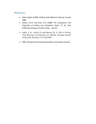 References
 Baker Hughes (2006): Drilling Fluids Reference Manual, revised
2006
 Darley, H.C.H. and Gray, G.R. (1988): The composition and
Properties of Drilling and Completion Fluids. 5th
Ed. Gulf
Publishing Company, Houston Texas. pp 110.
 Sadek, Z. K., Ashraf, S.I and Marwan, M. E. (2011): Drilling
Fluid Rheology and Hydraulics for Oilfields. European Journal
of Scientific Research, 57 (1), Pp 6886.
 2005. Drilling Fluids Processing Handbook. Amsterdam: Elsevier.
 