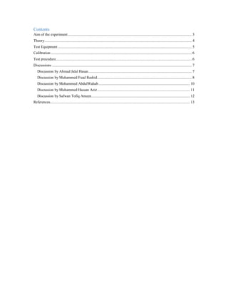 Contents
Aim of the experiment.............................................................................................................................. 3
Theory...................................................................................................................................................... 4
Test Equipment ........................................................................................................................................ 5
Calibration ............................................................................................................................................... 6
Test procedure.......................................................................................................................................... 6
Discussions .............................................................................................................................................. 7
Discussion by Ahmad Jalal Hasan......................................................................................................... 7
Discussion by Muhammed Fuad Rashid................................................................................................ 8
Discussion by Mohammed AbdulWahab............................................................................................. 10
Discussion by Muhammed Hassan Aziz.............................................................................................. 11
Discussion by Safwan Tofiq Ameen.................................................................................................... 12
References.............................................................................................................................................. 13
 