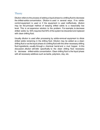 Theory
Dilution refers to the process of adding a liquid phase to a drilling fluid to decrease
the drilled-solids concentration. Dilution is used in several ways. If no solids-
control equipment is used or if the equipment is used ineffectively, dilution
may be the principal method of keeping drilled solids to a reasonably low
level. This is an expensive solution to the problem. For example, to decrease
drilled solids by 50% requires that 50% of the system be discarded and replaced
with clean drilling fluid.
Usually dilution is used after processing by solids-removal equipment to dilute
drilled solids remaining in the drilling fluid. Dilution may be added as a clean
drilling fluid or as the liquid phase of a drilling fluid with the other necessary drilling
fluid ingredients, usually through a chemical barrel and a mud hopper. In this
discussion, dilution will refer specifically to the clean drilling fluid necessary
to decrease drilled-solids concentration. Clean drilling fluid is the liquid phase
with all necessary additives such as barite, polymers, clay, etc.
 