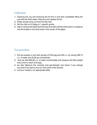 Calibration
1- Cleaning the cup and removing the lid from it and then completely filling the
cup with the fresh water, Wipe dry and replace the lid.
2- Water should come out from the lids hole
3- Set the rider on 8,33ppg or 1 specific gravity
4- Add or remove the steel shot from the shot well until the instrument is in balance
and the bubble in the level rests in the center of the glass.
Test procedure
1- first we prepare a mud with density of 8.65 ppg and 400 c.c. by mixing 389.73
c.c. of water and 25.66 gm of bentonite.
2- then we Add 666.66 c.c. of water incrementally and measure the Mud weight
every time to reach 8.45 ppg.
3- we also Measure the viscosity and gel-strength and check if any change
occurred if we want to but our main point is the density.
4- List your results in an appropriate table.
 