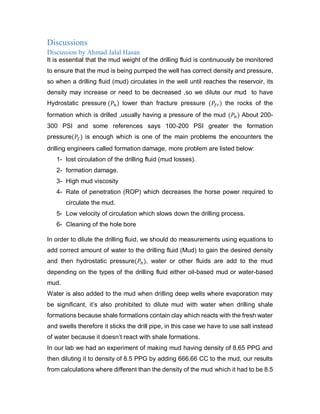 Discussions
Discussion by Ahmad Jalal Hasan
It is essential that the mud weight of the drilling fluid is continuously be monitored
to ensure that the mud is being pumped the well has correct density and pressure,
so when a drilling fluid (mud) circulates in the well until reaches the reservoir, its
density may increase or need to be decreased ,so we dilute our mud to have
Hydrostatic pressure (𝑃ℎ) lower than fracture pressure (𝑃𝑓𝑟) the rocks of the
formation which is drilled ,usually having a pressure of the mud (𝑃ℎ) About 200-
300 PSI and some references says 100-200 PSI greater the formation
pressure(𝑃𝑓) is enough which is one of the main problems the encounters the
drilling engineers called formation damage, more problem are listed below:
1- lost circulation of the drilling fluid (mud losses).
2- formation damage.
3- High mud viscosity
4- Rate of penetration (ROP) which decreases the horse power required to
circulate the mud.
5- Low velocity of circulation which slows down the drilling process.
6- Cleaning of the hole bore
In order to dilute the drilling fluid, we should do measurements using equations to
add correct amount of water to the drilling fluid (Mud) to gain the desired density
and then hydrostatic pressure(𝑃ℎ), water or other fluids are add to the mud
depending on the types of the drilling fluid either oil-based mud or water-based
mud.
Water is also added to the mud when drilling deep wells where evaporation may
be significant, it’s also prohibited to dilute mud with water when drilling shale
formations because shale formations contain clay which reacts with the fresh water
and swells therefore it sticks the drill pipe, in this case we have to use salt instead
of water because it doesn’t react with shale formations.
In our lab we had an experiment of making mud having density of 8.65 PPG and
then diluting it to density of 8.5 PPG by adding 666.66 CC to the mud, our results
from calculations where different than the density of the mud which it had to be 8.5
 