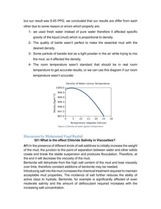 but our result was 8.45 PPG, we concluded that our results are differ from each
other due to some reason or errors which properly are:
1- we used fresh water instead of pure water therefore it affected specific
gravity of the liquid (mud) which is proportional to density.
2- The quality of barite wasn’t perfect to make the essential mud with the
desired density.
3- Some particle of baraite lost as a light powder in the air while trying to mix
the mud, so it affected the density.
4- The room temperature wasn’t standard that should be in real room
temperature to get accurate results, or we can use this diagram if our room
temperature wasn’t accurate:
Discussion by Muhammed Fuad Rashid
Q1 What is the effect Chloride Salinity in Viscosities?
A1 In the presence of different kinds of salt additives to initially increase the weight
of the mud, the junction to the point of separation between water and other solids
create and break the stable suspension and produces flocculation. Therefore, at
the end it will decrease the viscosity of the mud.
Bentonite will dehydrate from the high salt content of the mud and lose viscosity
over time, therefore constant additions of bentonite may be needed.
Introducing salt into the mud increases the chemical treatment required to maintain
acceptable mud properties. The incidence of salt further reduces the ability of
active clays to hydrate. Bentonite, for example is significantly affected of even
moderate salinity and the amount of deflocculant required increases with the
increasing salt concentration.
Figure 1 Density of water against temperature
 