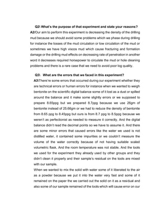 Q2 What’s the purpose of that experiment and state your reasons?
A2/Our aim to perform this experiment is decreasing the density of the drilling
mud because we should avoid some problems which we phase during drilling
for instance the losses of the mud circulation or low circulation of the mud or
sometimes we have high viscos mud which cause fracturing and formation
damage or the drilling mud effects on decreasing rate of penetration in another
word it decreases required horsepower to circulate the mud or hole cleaning
problems and there is a rare case that we need to avoid poor log quality.
Q3 What are the errors that we faced in this experiment?
A3There’re some errors that occurred during our experiment whether they
are technical errors or human errors for instance when we wanted to weigh
bentonite on the scientific digital balance some of it lost as a dust or spilled
around the balance and it make some slightly errors or we supposed to
prepare 8.65ppg but we prepared 8.7ppg because we use 26gm of
bentonite instead of 25.66gm or we had to reduce the density of bentonite
from 8.65 ppg to 8.45ppg but ours is from 8.7 ppg to 8.5ppg because we
weren’t as perfectionist as needed to measure it correctly. And the digital
balance didn’t read the decimal points so we have to assume it. And there
are some minor errors that caused errors like the water we used is not
distilled water, it contained some impurities or we couldn’t measure the
volume of the water correctly because of not having suitable scaled
volumetric flask. And the room temperature was not stable. And the tools
we used for the experiment they already used by other groups and they
didn’t clean it properly and their sample’s residual on the tools are mixed
with our sample.
When we wanted to mix the solid with water some of it liberated to the air
as a powder because we put it into the water very fast and some of it
remained on the paper the we carried out the solid on it as a residual and
also some of our sample remained of the tools which will cause error on our
 