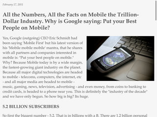 February 17, 2011



All the Numbers, All the Facts on Mobile the Trillion-
Dollar Industry. Why is Google saying: Put your Best
People on Mobile?
Yes, Google (outgoing) CEO Eric Schmidt had
been saying 'Mobile First' but his latest version of
his 'Mobile mobile mobile' mantra, that he shares
with all partners and companies interested in
mobile is: "Put your best people on mobile."
Why? Because Mobile today is by a wide margin,
the fastest-growing giant industry on the planet.
Because all major digital technologies are headed
to mobile - telecoms, computers, the internet, etc
- and all major media are headed to mobile -
music, gaming, news, television, advertising - and even money, from coins to banking to
credit cards, is headed to a phone near you. This is definitely the "industry of the decade"
and we have only begun. So how big is big? Its huge.

5.2 BILLION SUBSCRIBERS

So first the biggest number - 5.2. That is in billions with a B. There are 1.2 billion personal
 