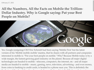 February 17, 2011



All the Numbers, All the Facts on Mobile the Trillion-
Dollar Industry. Why is Google saying: Put your Best
People on Mobile?




Yes, Google (outgoing) CEO Eric Schmidt had been saying 'Mobile First' but his latest
version of his 'Mobile mobile mobile' mantra, that he shares with all partners and companies
interested in mobile is: "Put your best people on mobile." Why? Because Mobile today is by a
wide margin, the fastest-growing giant industry on the planet. Because all major digital
technologies are headed to mobile - telecoms, computers, the internet, etc - and all major
media are headed to mobile - music, gaming, news, television, advertising - and even money,
from coins to banking to credit cards, is headed to a phone near you. This is definitely the
 