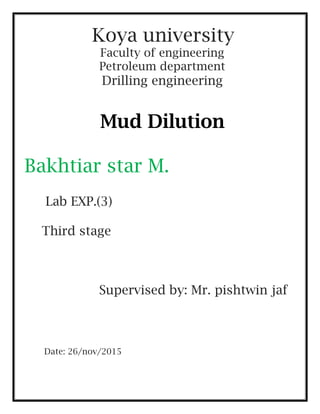 Koya university
Faculty of engineering
Petroleum department
Drilling engineering
Mud Dilution
Bakhtiar star M.
Lab EXP.(3)
Third stage
Supervised by: Mr. pishtwin jaf
Date: 26/nov/2015
 
