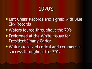 1970’s Left Chess Records and signed with Blue Sky Records Waters toured throughout the 70’s  Preformed at the White House for President Jimmy Carter Waters received critical and commercial success throughout the 70’s  