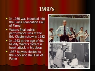 1980’s  In 1980 was inducted into the Blues Foundation Hall of Fame Waters final public performance was at the Eric Clapton show in 1982 In 1983 at the age of 68, Muddy Waters died of a heart attack in his sleep  1987 he was elected to the Rock and Roll Hall of Fame 