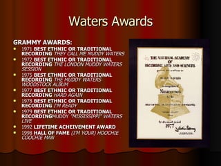 Waters Awards GRAMMY AWARDS: 1971  BEST ETHNIC OR TRADITIONAL RECORDING  THEY CALL ME MUDDY WATERS 1972  BEST ETHNIC OR TRADITIONAL RECORDING  THE LONDON MUDDY WATERS SESSION 1975  BEST ETHNIC OR TRADITIONAL RECORDING  THE MUDDY WATERS WOODSTOCK ALBUM 1977  BEST ETHNIC OR TRADITIONAL RECORDING  HARD AGAIN 1978  BEST ETHNIC OR TRADITIONAL RECORDING  I'M READY 1979  BEST ETHNIC OR TRADITIONAL RECORDING MUDDY  "MISSISSIPPI" WATERS LIVE 1992  LIFETIME ACHEIVEMENT AWARD 1998  HALL OF FAME  (I'M YOUR) HOOCHIE COOCHIE MAN 