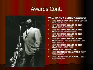 Awards Cont. W.C. HANDY BLUES AWARDS: 1983  SINGLE OF THE YEAR  GOT MY MOJO WORKING 1985  REISSUE ALBUM OF THE YEAR  THE CHESS BOX   1985  REISSUE ALBUM OF THE YEAR  RARE AND UNISSUED   1990  REISSUE ALBUM OF THE YEAR  THE CHESS BOX 1994  REISSUE ALBUM OF THE YEAR  THE COMPLETE PLANTATION RECORDINGS   1995  REISSUE ALBUM OF THE YEAR  ONE MORE MILE DOWN BEAT MAGAZINE: 1968  CRITICS POLL AWARD  BEST BLUES GROUP 1969  CRITICS POLL AWARD  BEST BLUES GROUP 