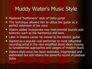 Muddy Water’s Music Style Mastered “bottleneck” style of Delta guitar This technique allowed him to utilize the guitar as a perfect extension of his voice Waters added incorporate new instrumental sounds and textures, such as the harmonica and bass Later in Waters career he moved to the electric guitar Started as a popular club performer to most influential recording artist in the new amplified blues idiom moving to fundamental approaches and usages of modern blues  Waters style since has been extended, fragmented and elaborated but still retains the powerful sound of postwar bules 