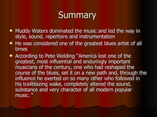 Summary  Muddy Waters dominated the music and led the way in style, sound, repertoire and instrumentation He was considered one of the greatest blues artist of all times  According to Pete Welding “America lost one of the greatest, most influential and enduringly important musicians of the century, one who had reshaped the course of the blues, set it on a new path and, through the influence he exerted on so many other who followed in his trailblazing wake, completely altered the sound, substance and very character of all modern popular music. “ 