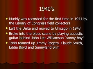 1940’s Muddy was recorded for the first time in 1941 by the Library of Congress field collectors  Left the Delta and moved to Chicago in 1943 Broke into the blues scene by playing acoustic guitar behind John Lee Williamson “sonny boy”  1944 teamed up Jimmy Rogers, Claude Smith, Eddie Boyd and Sunnyland Slim 