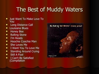The Best of Muddy Waters Just Want To Make Love To You Long Distance Call  Louisiana Blues Honey Bee Rolling Stone I'm Ready Hoochie Coochie Man She Loves Me I Want You To Love Me Standing Around Crying Still A Fool I Can't Be Satisfied (Compilation  