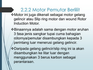 2.2.2 Motor Pemutar Berlilit
❖Motor ini juga dikenali sebagai motor gelang
gelincir atau Slip ring motor dan wound Rotor
Induction Motor.
❖Binaannya adalah sama dengan motor aruhan
3 fasa jenis sangkar tupai cuma bahagian
rotornya/pemutar disambungkan kepada 3
perintang luar menerusi gelang gelincir.
❖Daripada gelang gelincir/slip ring ini ia akan
disambungkan ke litar luar dengan
menggunakan 3 berus karbon sebagai
perantaraan.
 