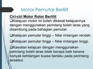 Motor Pemutar Berlilit
Ciri-ciri Motor Rotor Berlilit
❑Kelajuan motor ini boleh dikawal kelajuannya
dengan menggunakan perintang boleh laras yang
disambung pada bahagian pemutar.
❑Kelajuan pemutar tinggi – Nilai rintangan rendah.
❑Kelajuan pemutar tinggi – Nilai rintangan tinggi.
❑Kawalan kelajuan dengan menggunakan
perintang boleh laras tidak berapa baik kerana
banyak kehilangan kuasa berlaku pada perintang
tersebut.
 