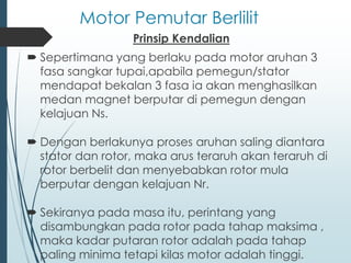 Motor Pemutar Berlilit
Prinsip Kendalian
 Sepertimana yang berlaku pada motor aruhan 3
fasa sangkar tupai,apabila pemegun/stator
mendapat bekalan 3 fasa ia akan menghasilkan
medan magnet berputar di pemegun dengan
kelajuan Ns.
 Dengan berlakunya proses aruhan saling diantara
stator dan rotor, maka arus teraruh akan teraruh di
rotor berbelit dan menyebabkan rotor mula
berputar dengan kelajuan Nr.
 Sekiranya pada masa itu, perintang yang
disambungkan pada rotor pada tahap maksima ,
maka kadar putaran rotor adalah pada tahap
paling minima tetapi kilas motor adalah tinggi.
 