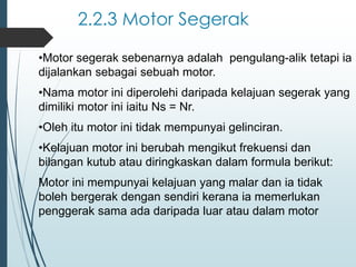 2.2.3 Motor Segerak
•Motor segerak sebenarnya adalah pengulang-alik tetapi ia
dijalankan sebagai sebuah motor.
•Nama motor ini diperolehi daripada kelajuan segerak yang
dimiliki motor ini iaitu Ns = Nr.
•Oleh itu motor ini tidak mempunyai gelinciran.
•Kelajuan motor ini berubah mengikut frekuensi dan
bilangan kutub atau diringkaskan dalam formula berikut:
Motor ini mempunyai kelajuan yang malar dan ia tidak
boleh bergerak dengan sendiri kerana ia memerlukan
penggerak sama ada daripada luar atau dalam motor
 