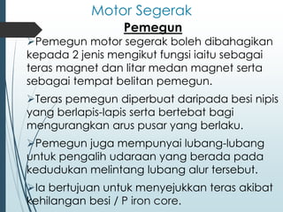 Motor Segerak
Pemegun
➢Pemegun motor segerak boleh dibahagikan
kepada 2 jenis mengikut fungsi iaitu sebagai
teras magnet dan litar medan magnet serta
sebagai tempat belitan pemegun.
➢Teras pemegun diperbuat daripada besi nipis
yang berlapis-lapis serta bertebat bagi
mengurangkan arus pusar yang berlaku.
➢Pemegun juga mempunyai lubang-lubang
untuk pengalih udaraan yang berada pada
kedudukan melintang lubang alur tersebut.
➢Ia bertujuan untuk menyejukkan teras akibat
kehilangan besi / P iron core.
 