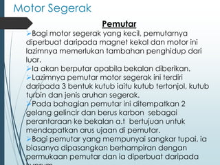 Motor Segerak
Pemutar
➢Bagi motor segerak yang kecil, pemutarnya
diperbuat daripada magnet kekal dan motor ini
lazimnya memerlukan tambahan penghidup dari
luar.
➢Ia akan berputar apabila bekalan diberikan.
➢Lazimnya pemutar motor segerak ini terdiri
daripada 3 bentuk kutub iaitu kutub tertonjol, kutub
turbin dan jenis aruhan segerak.
➢Pada bahagian pemutar ini ditempatkan 2
gelang gelincir dan berus karbon sebagai
perantaraan ke bekalan a.t bertujuan untuk
mendapatkan arus ujaan di pemutar.
➢Bagi pemutar yang mempunyai sangkar tupai, ia
biasanya dipasangkan berhampiran dengan
permukaan pemutar dan ia diperbuat daripada
 