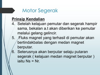 Motor Segerak
Prinsip Kendalian
4. Setelah kelajuan pemutar dan segerak hampir
sama, bekalan a.t akan diberikan ke pemutar
melalui gelang gelincir.
5. Fluks magnet yang terhasil di pemutar akan
bertindakbalas dengan medan magnet
berputar.
6. Seterusnya akan berputar selaju putaran
segerak ( kelajuan medan magnet berputar )
iaitu Ns = Nr.
 