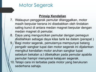 Motor Segerak
Prinsip Kendalian
7. Walaupun penggerak pemutar ditanggalkan, motor
masih berputar kerana ini disebabkan oleh tindakan
saling kunci di antara medan magnet berputar dengan
medan magnet di pemutar.
8. Daya yang menguncikan pemutar dengan pemegun
diistilahkan sebagai daya kilas tarik ke dalam (perapat )
9. Bagi motor segerak, pemutarnya mempunyai batang
pengalir sangkar tupai dan motor segerak ini dijalankan
mengikut kendalian motor aruhan sangkar tupai
sebelum bekalan a.t dibekalkan pada pemutar apabila
pemutar hampir menyamai kelajuan segerak.
10.Tetapi cara ini terbatas pada motor yang berukuran
sederhana sahaja.
 
