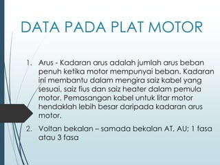 DATA PADA PLAT MOTOR
1. Arus - Kadaran arus adalah jumlah arus beban
penuh ketika motor mempunyai beban. Kadaran
ini membantu dalam mengira saiz kabel yang
sesuai, saiz fius dan saiz heater dalam pemula
motor. Pemasangan kabel untuk litar motor
hendaklah lebih besar daripada kadaran arus
motor.
2. Voltan bekalan – samada bekalan AT, AU; 1 fasa
atau 3 fasa
 