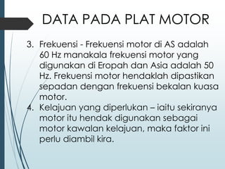 3. Frekuensi - Frekuensi motor di AS adalah
60 Hz manakala frekuensi motor yang
digunakan di Eropah dan Asia adalah 50
Hz. Frekuensi motor hendaklah dipastikan
sepadan dengan frekuensi bekalan kuasa
motor.
4. Kelajuan yang diperlukan – iaitu sekiranya
motor itu hendak digunakan sebagai
motor kawalan kelajuan, maka faktor ini
perlu diambil kira.
DATA PADA PLAT MOTOR
 