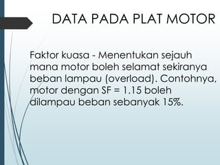 Faktor kuasa - Menentukan sejauh
mana motor boleh selamat sekiranya
beban lampau (overload). Contohnya,
motor dengan SF = 1.15 boleh
dilampau beban sebanyak 15%.
DATA PADA PLAT MOTOR
 