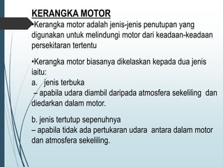 KERANGKA MOTOR
•Kerangka motor adalah jenis-jenis penutupan yang
digunakan untuk melindungi motor dari keadaan-keadaan
persekitaran tertentu
•Kerangka motor biasanya dikelaskan kepada dua jenis
iaitu:
a. jenis terbuka
– apabila udara diambil daripada atmosfera sekeliling dan
diedarkan dalam motor.
b. jenis tertutup sepenuhnya
– apabila tidak ada pertukaran udara antara dalam motor
dan atmosfera sekeliling.
 