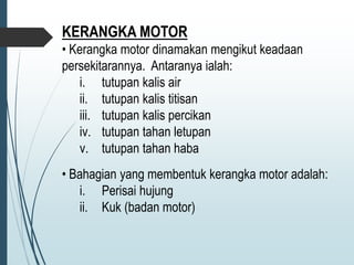 KERANGKA MOTOR
• Kerangka motor dinamakan mengikut keadaan
persekitarannya. Antaranya ialah:
i. tutupan kalis air
ii. tutupan kalis titisan
iii. tutupan kalis percikan
iv. tutupan tahan letupan
v. tutupan tahan haba
• Bahagian yang membentuk kerangka motor adalah:
i. Perisai hujung
ii. Kuk (badan motor)
 