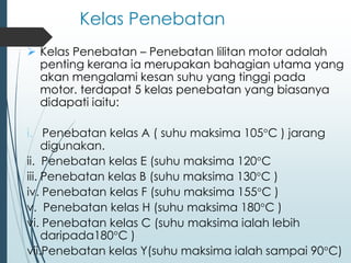 Kelas Penebatan
➢ Kelas Penebatan – Penebatan lilitan motor adalah
penting kerana ia merupakan bahagian utama yang
akan mengalami kesan suhu yang tinggi pada
motor. terdapat 5 kelas penebatan yang biasanya
didapati iaitu:
i. Penebatan kelas A ( suhu maksima 105°C ) jarang
digunakan.
ii. Penebatan kelas E (suhu maksima 120°C
iii. Penebatan kelas B (suhu maksima 130°C )
iv. Penebatan kelas F (suhu maksima 155°C )
v. Penebatan kelas H (suhu maksima 180°C )
vi. Penebatan kelas C (suhu maksima ialah lebih
daripada180°C )
vii.Penebatan kelas Y(suhu maksima ialah sampai 90°C)
 
