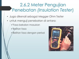 2.6.2 Meter Pengujian
Penebatan (Insulation Tester)
• Juga dikenali sebagai Megger Ohm Tester
• untuk menguji penebatan di antara:
✓Fasa bekalan masukan
✓Belitan fasa
✓Belitan fasa dengan perisai
 