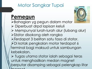 Motor Sangkar Tupai
Pemegun
➢Bahagian yg pegun dalam motor
➢ Diperbuat drpd lapisan keluli
➢ Mempunyai lurah-lurah alur (lubang alur)
➢Stator disokong oleh rangka
➢Terdapat 3 belitan satu fasa di stator.
➢Di kotak pengkalan motor terdapat 6
terminal bagi maksud untuk sambungan
kebekalan.
➢ Tugas utama stator ialah sebagai teras
untuk menghasilkan medan magnet
berputar disamping sebagai pelengkap litar
 