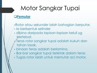 ❑Pemutar
-Rotor atau sekunder ialah bahagian berputar.
- Ia berbentuk selinder
- dibina daripada lapisan-lapisan keluli yg
bertebat.
- Teras rotor sangkar tupai adalah kukuh dan
tahan lasak,
- binaan teras adalah berlamina.
- Bar-bar sangkar tupai terletak dalam teras
- Tugas rotor ialah untuk memutar aci motor.
Motor Sangkar Tupai
 
