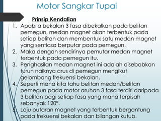 Motor Sangkar Tupai
Prinsip Kendalian
1. Apabila bekalan 3 fasa dibekalkan pada belitan
pemegun, medan magnet akan terbentuk pada
setiap belitan dan membentuk satu medan magnet
yang sentiasa berputar pada pemegun.
2. Maka dengan sendirinya pemutar medan magnet
terbentuk pada pemegun itu.
3. Penghasilan medan magnet ini adalah disebabkan
turun naiknya arus di pemegun mengikut
gelombang frekuensi bekalan.
4. Seperti mana kita tahu belitan medan/belitan
pemegun pada motor aruhan 3 fasa terdiri daripada
3 belitan bagi setiap fasa yang mana terpisah
sebanyak 120°.
5. Laju putaran magnet yang terbentuk bergantung
pada frekuensi bekalan dan bilangan kutub.
 