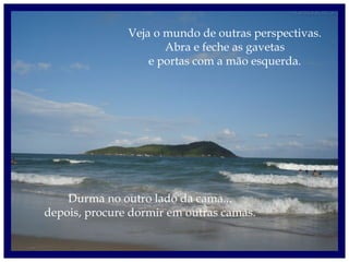 Veja o mundo de outras perspectivas.
Abra e feche as gavetas
e portas com a mão esquerda.
Durma no outro lado da cama...
depois, procure dormir em outras camas.
 