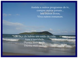 Assista a outros programas de tv,
compre outros jornais...
leia outros livros,
Viva outros romances.
Não faça do hábito um estilo de vida.
Ame a novidade.
Durma mais tarde.
Durma mais cedo.
 