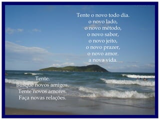 Tente o novo todo dia.
o novo lado,
o novo método,
o novo sabor,
o novo jeito,
o novo prazer,
o novo amor.
a nova vida.
Tente.
Busque novos amigos.
Tente novos amores.
Faça novas relações.
 