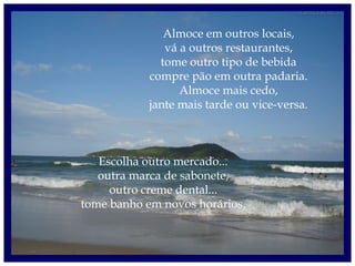 Almoce em outros locais,
vá a outros restaurantes,
tome outro tipo de bebida
compre pão em outra padaria.
Almoce mais cedo,
jante mais tarde ou vice-versa.
Escolha outro mercado...
outra marca de sabonete,
outro creme dental...
tome banho em novos horários.
 