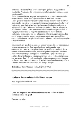 http://ivomaioli.110mb.com
104
embarque e disseram “Não houve tempo para que essa bagagem fosse
transferida. Precisamos de, pelo menos, uma hora e quinze minutos para a
transferência”.
Esther estava culpando o agente aéreo por não ter conhecimento daquilo,
culpava a linha aérea, todo o pessoal que não tinha sido eficiente.
Mas o que estava realmente acontecendo era que enquanto Esther culpava
todo mundo, ela estava com seus próprios circuitos desalinhados. Se você
pudesse ter uma visão aérea, você veria um caminhão chegando com a
bagagem de Jerry e Esther e o caminhão que tinha ido buscar a bagagem,
indo embora sem ela. Você poderia ver um homem vindo, procurando a
bagagem, verificando as etiquetas de identificação e indo embora
exatamente no momento em que a bagagem deles estava para chegar. Em
outras palavras, muitos acontecimentos desencontrados porque Esther
estava emitindo uma energia que não estava alinhada com as circunstancias
e acontecimentos.
No momento em que Esther começou a sentir apreciação por todas aquelas
pessoas que estavam lá fora, trabalhando no meio da noite para
encontrar...foi como se a energia voltasse em seqüência e ao invés de os
eventos estarem desencontrados, as coisas agora começaram a funcionar
cada uma em seu lugar. Uma pessoa recebeu uma ligação dizendo que
acabara de ver as bagagens e que poderia trazê-las de volta...você entende o
que queremos dizer? O Universo inteiro está respondendo a você baseado
na forma como você emite energia. E NADA está afetando sua experiência
a não ser a forma como você deixa sua energia escapar.
(Extraído do Tape Abraham-Hicks, G-24/Jul/1993)
☺☺☺☺☺☺☺☺☺☺☺☺☺☺☺☺☺☺☺☺☺☺☺☺☺☺☺☺☺☺☺☺☺☺☺☺☺☺☺☺☺☺
Lembre-se das coisas boas do dia, lista de sucesso
Hoje eu gostei e me diverti com:
____________________________________________________________
____________________________________________________________
Livro dos Aspectos Positivos sobre você mesmo e sobre as outras
pessoas e coisas em geral
Eu gosto em mim: _____________________________________________
 