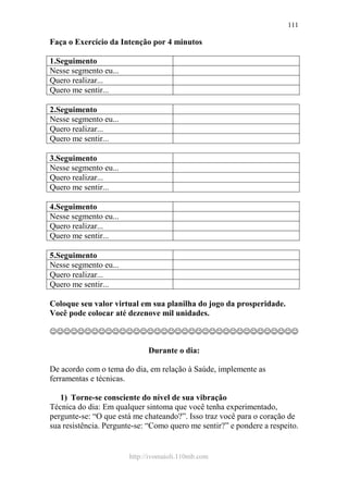 http://ivomaioli.110mb.com
111
Faça o Exercício da Intenção por 4 minutos
1.Seguimento
Nesse segmento eu...
Quero realizar...
Quero me sentir...
2.Seguimento
Nesse segmento eu...
Quero realizar...
Quero me sentir...
3.Seguimento
Nesse segmento eu...
Quero realizar...
Quero me sentir...
4.Seguimento
Nesse segmento eu...
Quero realizar...
Quero me sentir...
5.Seguimento
Nesse segmento eu...
Quero realizar...
Quero me sentir...
Coloque seu valor virtual em sua planilha do jogo da prosperidade.
Você pode colocar até dezenove mil unidades.
☺☺☺☺☺☺☺☺☺☺☺☺☺☺☺☺☺☺☺☺☺☺☺☺☺☺☺☺☺☺☺☺☺☺☺☺
Durante o dia:
De acordo com o tema do dia, em relação à Saúde, implemente as
ferramentas e técnicas.
1) Torne-se consciente do nível de sua vibração
Técnica do dia: Em qualquer sintoma que você tenha experimentado,
pergunte-se: “O que está me chateando?”. Isso traz você para o coração de
sua resistência. Pergunte-se: “Como quero me sentir?” e pondere a respeito.
 