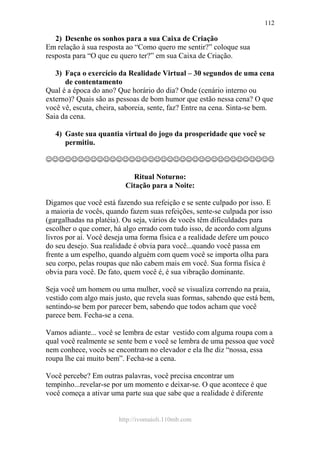 http://ivomaioli.110mb.com
112
2) Desenhe os sonhos para a sua Caixa de Criação
Em relação à sua resposta ao “Como quero me sentir?” coloque sua
resposta para “O que eu quero ter?” em sua Caixa de Criação.
3) Faça o exercício da Realidade Virtual – 30 segundos de uma cena
de contentamento
Qual é a época do ano? Que horário do dia? Onde (cenário interno ou
externo)? Quais são as pessoas de bom humor que estão nessa cena? O que
você vê, escuta, cheira, saboreia, sente, faz? Entre na cena. Sinta-se bem.
Saia da cena.
4) Gaste sua quantia virtual do jogo da prosperidade que você se
permitiu.
☺☺☺☺☺☺☺☺☺☺☺☺☺☺☺☺☺☺☺☺☺☺☺☺☺☺☺☺☺☺☺☺☺☺☺☺
Ritual Noturno:
Citação para a Noite:
Digamos que você está fazendo sua refeição e se sente culpado por isso. E
a maioria de vocês, quando fazem suas refeições, sente-se culpada por isso
(gargalhadas na platéia). Ou seja, vários de vocês têm dificuldades para
escolher o que comer, há algo errado com tudo isso, de acordo com alguns
livros por aí. Você deseja uma forma física e a realidade defere um pouco
do seu desejo. Sua realidade é obvia para você...quando você passa em
frente a um espelho, quando alguém com quem você se importa olha para
seu corpo, pelas roupas que não cabem mais em você. Sua forma física é
obvia para você. De fato, quem você é, é sua vibração dominante.
Seja você um homem ou uma mulher, você se visualiza correndo na praia,
vestido com algo mais justo, que revela suas formas, sabendo que está bem,
sentindo-se bem por parecer bem, sabendo que todos acham que você
parece bem. Fecha-se a cena.
Vamos adiante... você se lembra de estar vestido com alguma roupa com a
qual você realmente se sente bem e você se lembra de uma pessoa que você
nem conhece, vocês se encontram no elevador e ela lhe diz “nossa, essa
roupa lhe cai muito bem”. Fecha-se a cena.
Você percebe? Em outras palavras, você precisa encontrar um
tempinho...revelar-se por um momento e deixar-se. O que acontece é que
você começa a ativar uma parte sua que sabe que a realidade é diferente
 
