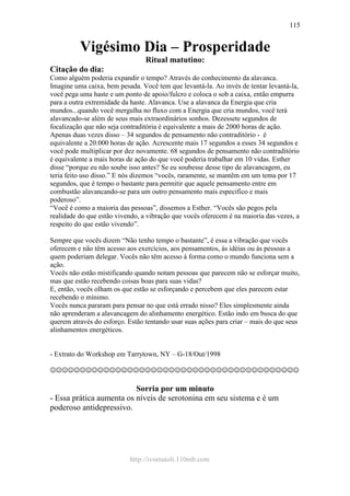 http://ivomaioli.110mb.com
115
Vigésimo Dia – Prosperidade
Ritual matutino:
Citação do dia:
Como alguém poderia expandir o tempo? Através do conhecimento da alavanca.
Imagine uma caixa, bem pesada. Você tem que levantá-la. Ao invés de tentar levantá-la,
você pega uma haste e um ponto de apoio/fulcro e coloca o sob a caixa, então empurra
para a outra extremidade da haste. Alavanca. Use a alavanca da Energia que cria
mundos...quando você mergulha no fluxo com a Energia que cria mundos, você terá
alavancado-se além de seus mais extraordinários sonhos. Dezessete segundos de
focalização que não seja contraditória é equivalente a mais de 2000 horas de ação.
Apenas duas vezes disso – 34 segundos de pensamento não contraditório - é
equivalente a 20.000 horas de ação. Acrescente mais 17 segundos a esses 34 segundos e
você pode multiplicar por dez novamente. 68 segundos de pensamento não contraditório
é equivalente a mais horas de ação do que você poderia trabalhar em 10 vidas. Esther
disse “porque eu não soube isso antes? Se eu soubesse desse tipo de alavancagem, eu
teria feito uso disso.” E nós dizemos “vocês, raramente, se mantêm em um tema por 17
segundos, que é tempo o bastante para permitir que aquele pensamento entre em
combustão alavancando-se para um outro pensamento mais especifico e mais
poderoso”.
“Você é como a maioria das pessoas”, dissemos a Esther. “Vocês são pegos pela
realidade do que estão vivendo, a vibração que vocês oferecem é na maioria das vezes, a
respeito do que estão vivendo”.
Sempre que vocês dizem “Não tenho tempo o bastante”, é essa a vibração que vocês
oferecem e não têm acesso aos exercícios, aos pensamentos, às idéias ou às pessoas a
quem poderiam delegar. Vocês não têm acesso à forma como o mundo funciona sem a
ação.
Vocês não estão mistificando quando notam pessoas que parecem não se esforçar muito,
mas que estão recebendo coisas boas para suas vidas?
E, então, vocês olham os que estão se esforçando e percebem que eles parecem estar
recebendo o mínimo.
Vocês nunca pararam para pensar no que está errado nisso? Eles simplesmente ainda
não aprenderam a alavancagem do alinhamento energético. Estão indo em busca do que
querem através do esforço. Estão tentando usar suas ações para criar – mais do que seus
alinhamentos energéticos.
- Extrato do Workshop em Tarrytown, NY – G-18/Out/1998
☺☺☺☺☺☺☺☺☺☺☺☺☺☺☺☺☺☺☺☺☺☺☺☺☺☺☺☺☺☺☺☺☺☺☺☺☺☺☺☺☺☺
Sorria por um minuto
- Essa prática aumenta os níveis de serotonina em seu sistema e é um
poderoso antidepressivo.
 