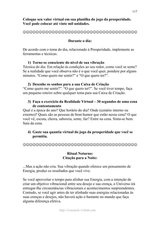 http://ivomaioli.110mb.com
117
Coloque seu valor virtual em sua planilha do jogo da prosperidade.
Você pode colocar até vinte mil unidades.
☺☺☺☺☺☺☺☺☺☺☺☺☺☺☺☺☺☺☺☺☺☺☺☺☺☺☺☺☺☺☺☺☺☺☺☺
Durante o dia:
De acordo com o tema do dia, relacionado à Prosperidade, implemente as
ferramentas e técnicas.
1) Torne-se consciente do nível de sua vibração
Técnica do dia: Em relação às condições ao seu redor, como você se sente?
Se a realidade que você observa não é o que você quer, pondere por alguns
minutos. “Como quero me sentir?” e “O que quero ter?”.
2) Desenhe os sonhos para a sua Caixa de Criação
“Como quero me sentir?”. “O que quero ter?”. Se você tiver tempo, faça
um pequeno roteiro sobre qualquer tema para sua Caixa de Criação.
3) Faça o exercício da Realidade Virtual – 30 segundos de uma cena
de contentamento
Qual é a época do ano? Que horário do dia? Onde (cenário interno ou
externo)? Quais são as pessoas de bom humor que estão nessa cena? O que
você vê, escuta, cheira, saboreia, sente, faz? Entre na cena. Sinta-se bem.
Saia da cena.
4) Gaste sua quantia virtual do jogo da prosperidade que você se
permitiu.
☺☺☺☺☺☺☺☺☺☺☺☺☺☺☺☺☺☺☺☺☺☺☺☺☺☺☺☺☺☺☺☺☺☺☺☺
Ritual Noturno:
Citação para a Noite:
...Mas a ação não cria. Sua vibração quando oferece um pensamento de
Energia, produz os resultados que você vive.
Se você aproveitar o tempo para alinhar sua Energia, com a intenção de
criar um objetivo vibracional entre seu desejo e sua crença, o Universo irá
entregar-lhe circunstâncias vibracionais e acontecimentos surpreendentes.
Contudo, se você agir antes de ter alinhado suas energias relacionadas às
suas crenças e desejos, não haverá ação o bastante no mundo que faça
alguma diferença efetiva.
 